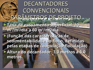 DECANTADORES
DECANTADORES
CONVENCIONAIS
CONVENCIONAIS
PARÂMETROS DE PROJETO
PARÂMETROS DE PROJETO
►Taxa de escoamento superficial: 20
Taxa de escoamento superficial: 20
m
m3
3
/m
/m2
2
/dia a 60 m
/dia a 60 m3
3
/m
/m2
2
/dia.
/dia.
►(Função das características de
(Função das características de
sedimentabilidade do floco, definidas
sedimentabilidade do floco, definidas
pelas etapas de coagulação-floculação)
pelas etapas de coagulação-floculação)
►Altura do decantador: 3,0 metros a 5,0
Altura do decantador: 3,0 metros a 5,0
metros.
metros.
 