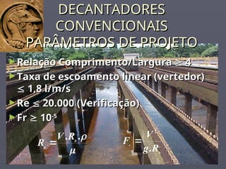 DECANTADORES
DECANTADORES
CONVENCIONAIS
CONVENCIONAIS
PARÂMETROS DE PROJETO
PARÂMETROS DE PROJETO
►Relação Comprimento/Largura
Relação Comprimento/Largura 
 4
4
►Taxa de escoamento linear (vertedor)
Taxa de escoamento linear (vertedor)

 1,8 l/m/s
1,8 l/m/s
►Re
Re 
 20.000 (Verificação)
20.000 (Verificação)
►Fr
Fr 
 10
10-5
-5


.
. h
e
R
V
R 
h
r
R
g
V
F
.
2

 