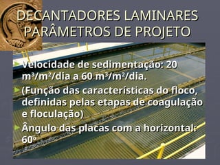 DECANTADORES LAMINARES
DECANTADORES LAMINARES
PARÂMETROS DE PROJETO
PARÂMETROS DE PROJETO
►Velocidade de sedimentação: 20
Velocidade de sedimentação: 20
m
m3
3
/m
/m2
2
/dia a 60 m
/dia a 60 m3
3
/m
/m2
2
/dia.
/dia.
►(Função das características do floco,
(Função das características do floco,
definidas pelas etapas de coagulação
definidas pelas etapas de coagulação
e floculação)
e floculação)
►Ângulo das placas com a horizontal:
Ângulo das placas com a horizontal:
60
60o
o
 