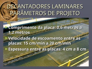 DECANTADORES LAMINARES
DECANTADORES LAMINARES
PARÂMETROS DE PROJETO
PARÂMETROS DE PROJETO
►Comprimento da placa: 0,6 metros a
Comprimento da placa: 0,6 metros a
1,2 metros
1,2 metros
►Velocidade de escoamento entre as
Velocidade de escoamento entre as
placas: 15 cm/min a 20 cm/min
placas: 15 cm/min a 20 cm/min
►Espessura entre as placas: 4 cm a 8 cm
Espessura entre as placas: 4 cm a 8 cm
 
