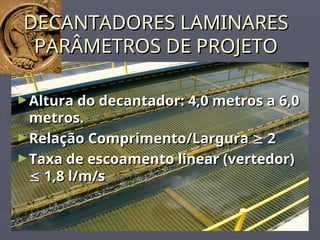 DECANTADORES LAMINARES
DECANTADORES LAMINARES
PARÂMETROS DE PROJETO
PARÂMETROS DE PROJETO
►Altura do decantador: 4,0 metros a 6,0
Altura do decantador: 4,0 metros a 6,0
metros.
metros.
►Relação Comprimento/Largura
Relação Comprimento/Largura 
 2
2
►Taxa de escoamento linear (vertedor)
Taxa de escoamento linear (vertedor)

 1,8 l/m/s
1,8 l/m/s
 