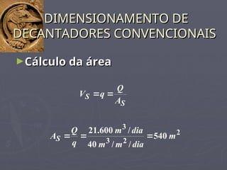 ►Cálculo da área
Cálculo da área
DIMENSIONAMENTO DE
DIMENSIONAMENTO DE
DECANTADORES CONVENCIONAIS
DECANTADORES CONVENCIONAIS
S
S
A
Q
q
V 

2
2
3
3
540
/
/
40
/
600
.
21
m
dia
m
m
dia
m
q
Q
AS 


 