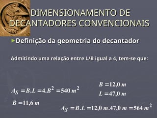 ►Definição da geometria do decantador
Definição da geometria do decantador
Admitindo uma relação entre L/B igual a 4, tem-se que:
Admitindo uma relação entre L/B igual a 4, tem-se que:
DIMENSIONAMENTO DE
DIMENSIONAMENTO DE
DECANTADORES CONVENCIONAIS
DECANTADORES CONVENCIONAIS
2
2
540
.
4
. m
B
L
B
AS 


m
B 6
,
11

m
L
m
B
0
,
47
0
,
12


2
564
0
,
47
.
0
,
12
. m
m
m
L
B
AS 


 