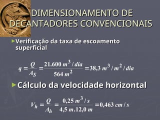 ►Verificação da taxa de escoamento
Verificação da taxa de escoamento
superficial
superficial
DIMENSIONAMENTO DE
DIMENSIONAMENTO DE
DECANTADORES CONVENCIONAIS
DECANTADORES CONVENCIONAIS
dia
m
m
m
dia
m
A
Q
q
S
/
/
3
,
38
564
/
600
.
21 2
3
2
3



►Cálculo da velocidade horizontal
Cálculo da velocidade horizontal
s
cm
m
m
s
m
A
Q
V
h
h /
463
,
0
0
,
12
.
5
,
4
/
25
,
0 3



 