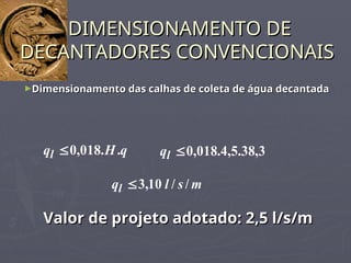 ►Dimensionamento das calhas de coleta de água decantada
Dimensionamento das calhas de coleta de água decantada
DIMENSIONAMENTO DE
DIMENSIONAMENTO DE
DECANTADORES CONVENCIONAIS
DECANTADORES CONVENCIONAIS
q
H
ql .
.
018
,
0
 3
,
38
.
5
,
4
.
018
,
0

l
q
m
s
l
ql /
/
10
,
3

Valor de projeto adotado: 2,5 l/s/m
Valor de projeto adotado: 2,5 l/s/m
 