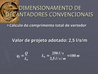 ►Cálculo do comprimento total de vertedor
Cálculo do comprimento total de vertedor
DIMENSIONAMENTO DE
DIMENSIONAMENTO DE
DECANTADORES CONVENCIONAIS
DECANTADORES CONVENCIONAIS
Valor de projeto adotado: 2,5 l/s/m
Valor de projeto adotado: 2,5 l/s/m
v
l
L
Q
q  m
m
s
l
s
l
Lv 100
/
/
5
,
2
/
250


 