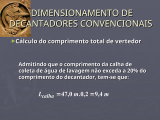 ►Cálculo do comprimento total de vertedor
Cálculo do comprimento total de vertedor
DIMENSIONAMENTO DE
DIMENSIONAMENTO DE
DECANTADORES CONVENCIONAIS
DECANTADORES CONVENCIONAIS
Admitindo que o comprimento da calha de
Admitindo que o comprimento da calha de
coleta de água de lavagem não exceda a 20% do
coleta de água de lavagem não exceda a 20% do
comprimento do decantador, tem-se que
comprimento do decantador, tem-se que:
m
m
Lcalha 4
,
9
2
,
0
.
0
,
47 

 