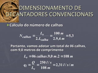 ►Cálculo do número de calhas
Cálculo do número de calhas
DIMENSIONAMENTO DE
DIMENSIONAMENTO DE
DECANTADORES CONVENCIONAIS
DECANTADORES CONVENCIONAIS
3
,
5
4
,
9
.
2
100
.
2



m
m
L
L
N
calha
v
calhas
Portanto, vamos adotar um total de 06 calhas,
Portanto, vamos adotar um total de 06 calhas,
com 9,0 metros de comprimento
com 9,0 metros de comprimento
m
m
calhas
Lv 108
2
.
0
,
9
.
06 

m
s
l
m
s
l
L
Q
q
v
l /
/
31
,
2
108
/
250



 