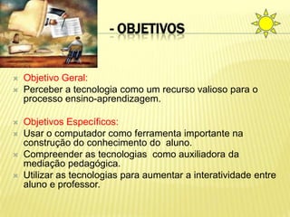 - OBJETIVOS


   Objetivo Geral:
   Perceber a tecnologia como um recurso valioso para o
    processo ensino-aprendizagem.

   Objetivos Específicos:
   Usar o computador como ferramenta importante na
    construção do conhecimento do aluno.
   Compreender as tecnologias como auxiliadora da
    mediação pedagógica.
   Utilizar as tecnologias para aumentar a interatividade entre
    aluno e professor.
 