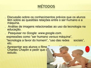MÉTODOS

. Discussão sobre os conhecimentos prévios que os alunos
   têm sobre as questões relações entre o ser humano e a
   máquina.
. Análise de imagens relacionadas ao uso da tecnologia na
   educação.
. Pesquisar no Google: www.google.com.
  expressões como “ser humano versus máquina”,
  “tecnologia a favor do homem”, “uso das redes sociais”,
   etc.
. Apresentar aos alunos o filme Tempos Modernos, de
   Charles Chaplin e pedir que o relacione com o tema em
   estudo.
 