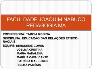 FACULDADE JOAQUIM NABUCO
        PEDAGOGIA MA
PROFESSORA: TARCIA REGINA
DISCIPLINA: EDUCAÇÃO DAS RELAÇÕES ÉTNICO-
RACIAIS
EQUIPE: DERONEIDE GOMES
       JOELMA CRISTINA
       MARIA MADALENA
       MARÍLIA CAVALCANTE
        PATRÍCIA MARREIROS
        SELMA PATRÍCIA
 