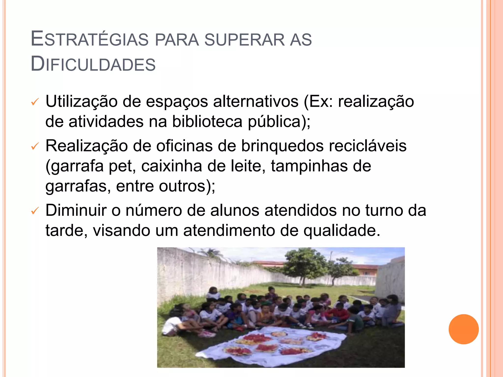 ESTRATÉGIAS PARA SUPERAR AS
DIFICULDADES
   Utilização de espaços alternativos (Ex: realização
    de atividades na biblioteca pública);
   Realização de oficinas de brinquedos recicláveis
    (garrafa pet, caixinha de leite, tampinhas de
    garrafas, entre outros);
   Diminuir o número de alunos atendidos no turno da
    tarde, visando um atendimento de qualidade.
 