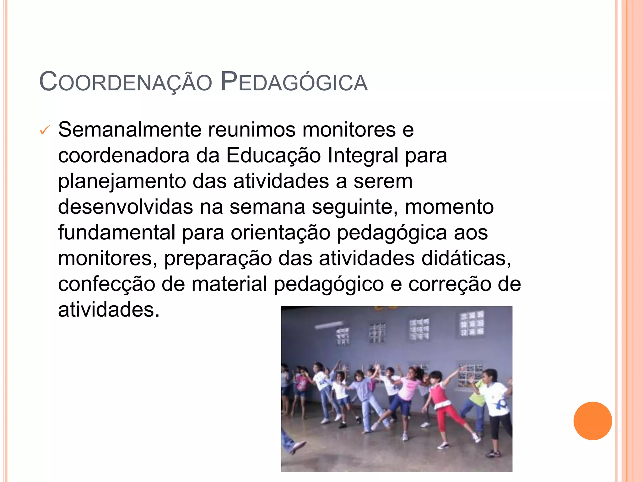 COORDENAÇÃO PEDAGÓGICA
   Semanalmente reunimos monitores e
    coordenadora da Educação Integral para
    planejamento das atividades a serem
    desenvolvidas na semana seguinte, momento
    fundamental para orientação pedagógica aos
    monitores, preparação das atividades didáticas,
    confecção de material pedagógico e correção de
    atividades.
 