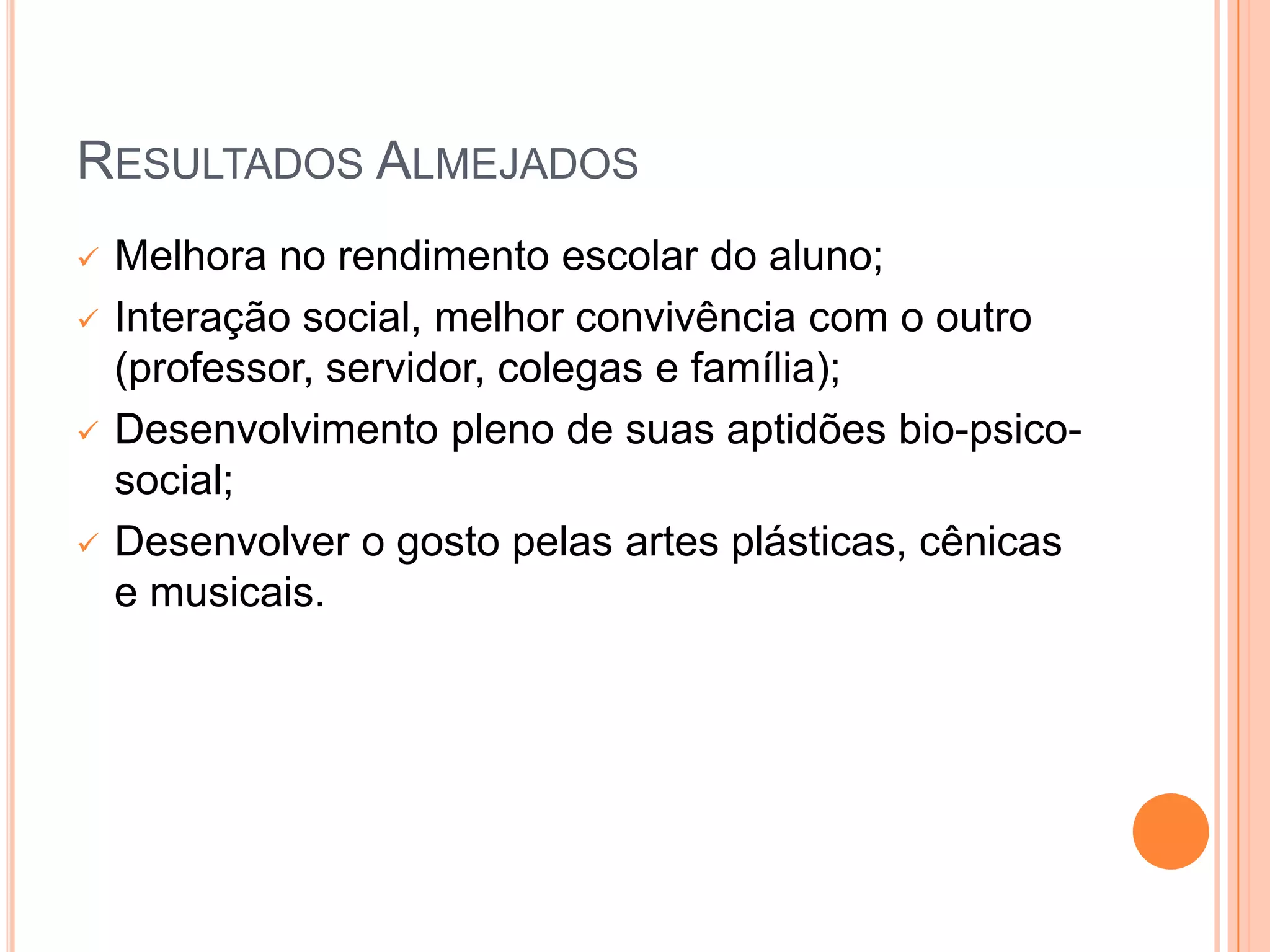 RESULTADOS ALMEJADOS
   Melhora no rendimento escolar do aluno;
   Interação social, melhor convivência com o outro
    (professor, servidor, colegas e família);
   Desenvolvimento pleno de suas aptidões bio-psico-
    social;
   Desenvolver o gosto pelas artes plásticas, cênicas
    e musicais.
 