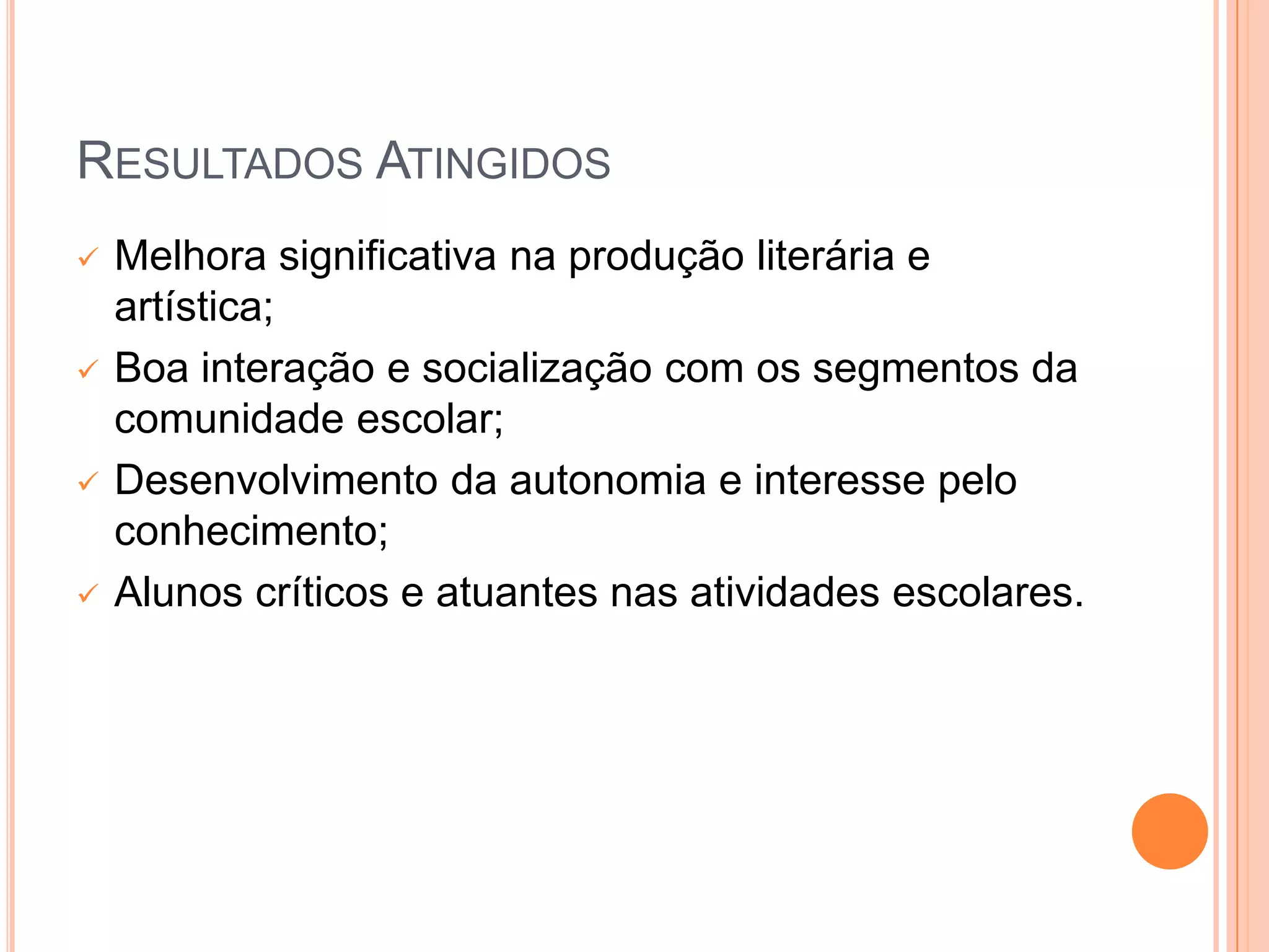RESULTADOS ATINGIDOS
   Melhora significativa na produção literária e
    artística;
   Boa interação e socialização com os segmentos da
    comunidade escolar;
   Desenvolvimento da autonomia e interesse pelo
    conhecimento;
   Alunos críticos e atuantes nas atividades escolares.
 