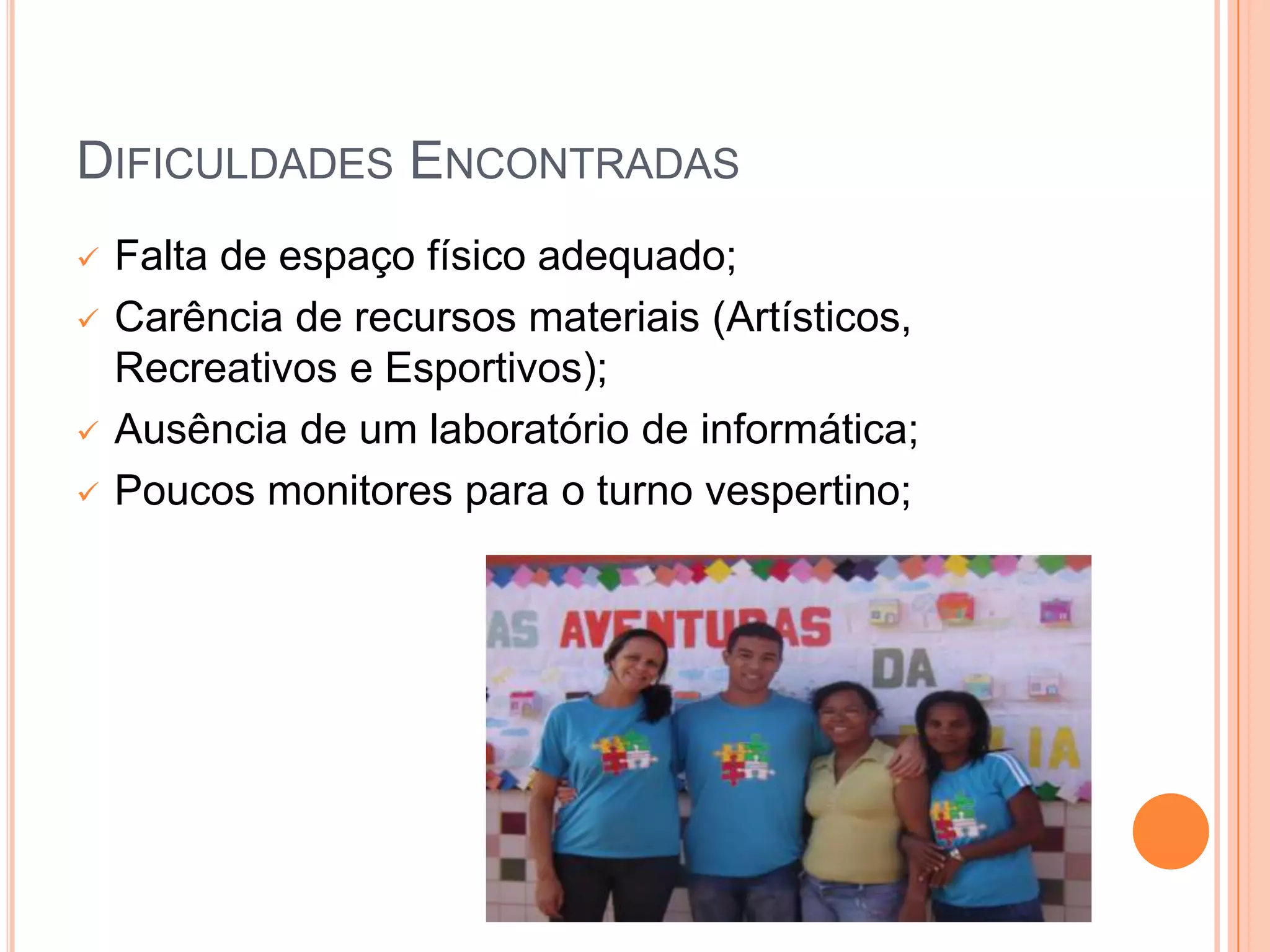 DIFICULDADES ENCONTRADAS
   Falta de espaço físico adequado;
   Carência de recursos materiais (Artísticos,
    Recreativos e Esportivos);
   Ausência de um laboratório de informática;
   Poucos monitores para o turno vespertino;
 