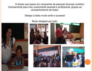 O tempo que passo em companhia de pessoas diversas contribui
imensamente para meu crescimento pessoal e profissional, graças ao
                   companheirismo de todos.

              Desejo a todos muita sorte e sucesso!

                    Muito obrigado por tudo.
 