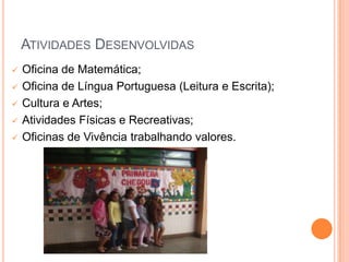 ATIVIDADES DESENVOLVIDAS
   Oficina de Matemática;
   Oficina de Língua Portuguesa (Leitura e Escrita);
   Cultura e Artes;
   Atividades Físicas e Recreativas;
   Oficinas de Vivência trabalhando valores.
 