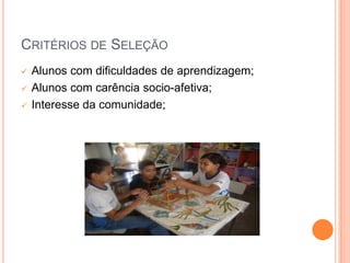 CRITÉRIOS DE SELEÇÃO
   Alunos com dificuldades de aprendizagem;
   Alunos com carência socio-afetiva;
   Interesse da comunidade;
 