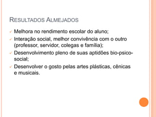 RESULTADOS ALMEJADOS
   Melhora no rendimento escolar do aluno;
   Interação social, melhor convivência com o outro
    (professor, servidor, colegas e família);
   Desenvolvimento pleno de suas aptidões bio-psico-
    social;
   Desenvolver o gosto pelas artes plásticas, cênicas
    e musicais.
 