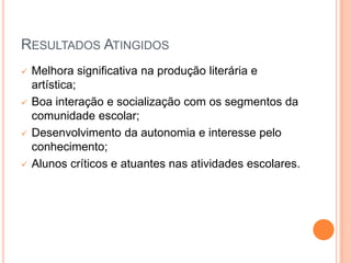 RESULTADOS ATINGIDOS
   Melhora significativa na produção literária e
    artística;
   Boa interação e socialização com os segmentos da
    comunidade escolar;
   Desenvolvimento da autonomia e interesse pelo
    conhecimento;
   Alunos críticos e atuantes nas atividades escolares.
 