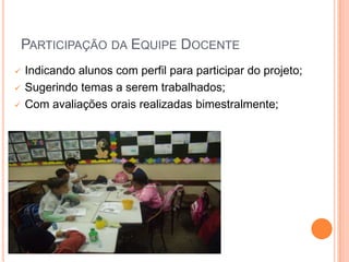 PARTICIPAÇÃO DA EQUIPE DOCENTE
   Indicando alunos com perfil para participar do projeto;
   Sugerindo temas a serem trabalhados;
   Com avaliações orais realizadas bimestralmente;
 