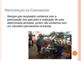 PARTICIPAÇÃO DA COMUNIDADE
   Sempre que necessário contamos com a
    participação dos pais para a realização de uma
    determinada atividade, porém não contamos com
    um voluntário permanente na escola.
 