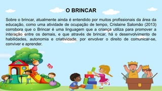 O BRINCAR
Sobre o brincar, atualmente ainda é entendido por muitos profissionais da área da
educação, como uma atividade de ocupação de tempo, Crislaine Salomão (2013)
corrobora que o Brincar é uma linguagem que a criança utiliza para promover a
interação entre os demais, e que através de brincar, há o desenvolvimento de
habilidades, autonomia e criatividade, por envolver o direito de comunicar-se,
conviver e aprender.
 