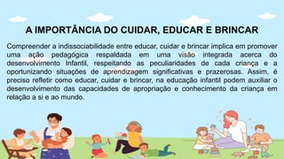 A IMPORTÂNCIA DO CUIDAR, EDUCAR E BRINCAR
Compreender a indissociabilidade entre educar, cuidar e brincar implica em promover
uma ação pedagógica respaldada em uma visão integrada acerca do
desenvolvimento Infantil, respeitando as peculiaridades de cada criança e a
oportunizando situações de aprendizagem significativas e prazerosas. Assim, é
preciso refletir como educar, cuidar e brincar, na educação infantil podem auxiliar o
desenvolvimento das capacidades de apropriação e conhecimento da criança em
relação a si e ao mundo.
 