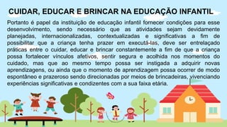 Portanto é papel da instituição de educação infantil fornecer condições para esse
desenvolvimento, sendo necessário que as atividades sejam devidamente
planejadas, internacionalizadas, contextualizadas e significativas a fim de
possibilitar que a criança tenha prazer em executá-las, deve ser entrelaçado
práticas entre o cuidar, educar e brincar constantemente a fim de que a criança
possa fortalecer vínculos afetivos, sentir segura e acolhida nos momentos do
cuidado, mas que ao mesmo tempo possa ser instigada a adquirir novas
aprendizagens, ou ainda que o momento de aprendizagem possa ocorrer de modo
espontâneo e prazeroso sendo direcionadas por meios de brincadeiras, vivenciando
experiências significativas e condizentes com a sua faixa etária.
CUIDAR, EDUCAR E BRINCAR NA EDUCAÇÃO INFANTIL
 