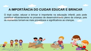 A IMPORTÂNCIA DO CUIDAR EDUCAR E BRINCAR
O tripé cuidar, educar e brincar é importante na educação infantil, pois pode
contribuir eficientemente no processo de desenvolvimento pleno da criança, pois
os momentos tornam-se mais proveitosos e significativos as crianças.
 