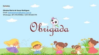 Contatos
Ednalva Maria de Sousa Rodrigues
Email: dednalvamaria@yahoo.com.br
Whatsapp: (87) 991494862 / (87) 991665744
 