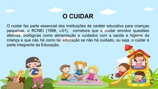 O CUIDAR
O cuidar faz parte essencial das instituições de caráter educativo para crianças
pequenas, o RCNEI (1998, v.01), corrobora que o cuidar envolve questões
afetivas, biológicas como alimentação e cuidados com a saúde e higiene da
criança e que não há como ter educação se não há cuidado, ou seja, o cuidar é
parte integrante da Educação.
 