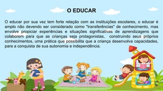 O EDUCAR
O educar por sua vez tem forte relação com as instituições escolares, o educar é
amplo não devendo ser considerado como "transferências" de conhecimento, mas
envolve propiciar experiências e situações significativas de aprendizagens que
colaborem para que as crianças seja protagonistas, construindo seus próprios
conhecimentos, uma prática que possibilita que a criança desenvolva capacidades,
para a conquista de sua autonomia e independência.
 