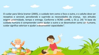 O cuidar para Sônia kramer (2005), o cuidado tem como o foco o outro, e o adulto deve ser
receptivo e sensível, percebendo e suprindo as necessidades da criança, tais atitudes
exigem proximidade, tempo e entrega. Conforme o RCNEI (1998, v, 01 p. 24) "A base do
cuidado humano é compreender como ajudar o outro a se desenvolver como ser humano,
cuidar significa valorizar e ajudar a desenvolver capacidades".
 