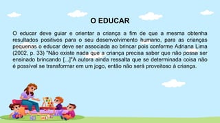 O EDUCAR
O educar deve guiar e orientar a criança a fim de que a mesma obtenha
resultados positivos para o seu desenvolvimento humano, para as crianças
pequenas o educar deve ser associada ao brincar pois conforme Adriana Lima
(2002, p. 33) "Não existe nada que a criança precisa saber que não possa ser
ensinado brincando [...]"A autora ainda ressalta que se determinada coisa não
é possível se transformar em um jogo, então não será proveitoso à criança.
 