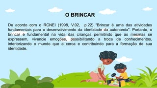 O BRINCAR
De acordo com o RCNEI (1998, V.02, p.22) "Brincar é uma das atividades
fundamentais para o desenvolvimento da identidade da autonomia". Portanto, o
brincar é fundamental na vida das crianças permitindo que as mesmas se
expressem, vivencie emoções, possibilitando a troca de conhecimentos,
interiorizando o mundo que a cerca e contribuindo para a formação de sua
identidade.
 