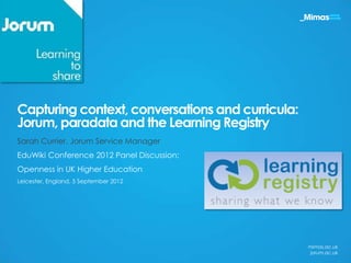 Capturing context, conversations and curricula:
Jorum, paradata and the Learning Registry
Sarah Currier, Jorum Service Manager
EduWiki Conference 2012 Panel Discussion:
Openness in UK Higher Education
Leicester, England, 5 September 2012




                                                  mimas.ac.uk
                                                  jorum.ac.uk
 