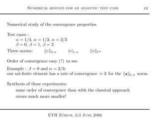 Numerical results for an analytic test case 
Numerical study of the convergence properties
Test cases :
α = 1/4, α = 1/3, α = 2/3
β = 0, β = 1, β = 2
Three norms: v 0, a |v|1, a v ℓ∞
Order of convergence easy (?) to see.
Example : β = 0 and α = 2/3:
our axi-ﬁnite element has a rate of convergence ≃ 3 for the • 0, a norm.
Synthesis of these experiments:
same order of convergence than with the classical approach
errors much more smaller!
ETH Z¨urich, 2-3 June 2006
 