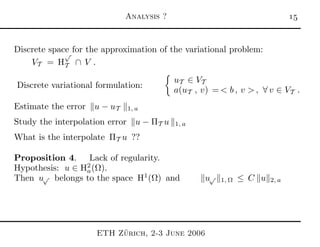 Analysis ? 
Discrete space for the approximation of the variational problem:
VT = H
√
T ∩ V .
Discrete variational formulation:
uT ∈ VT
a(uT , v) = < b , v > , ∀ v ∈ VT .
Estimate the error u − uT 1, a
Study the interpolation error u − ΠT u 1, a
What is the interpolate ΠT u ??
Proposition 4. Lack of regularity.
Hypothesis: u ∈ H2
a(Ω).
Then u√ belongs to the space H1
(Ω) and u√
1, Ω ≤ C u 2, a
ETH Z¨urich, 2-3 June 2006
 