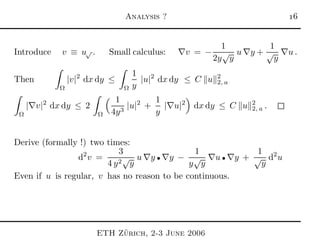 Analysis ? 
Introduce v ≡ u√ . Small calculus: ∇v = −
1
2y
√
y
u ∇y +
1
√
y
∇u .
Then
Ω
|v|2
dx dy ≤
Ω
1
y
|u|2
dx dy ≤ C u 2
2, a
Ω
|∇v|2
dx dy ≤ 2
Ω
1
4y3
|u|2
+
1
y
|∇u|2
dx dy ≤ C u 2
2, a .
Derive (formally !) two times:
d2
v =
3
4 y2√
y
u ∇y • ∇y −
1
y
√
y
∇u • ∇y +
1
√
y
d2
u
Even if u is regular, v has no reason to be continuous.
ETH Z¨urich, 2-3 June 2006
 