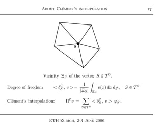 About Cl´ement’s interpolation 
S
Vicinity ΞS of the vertex S ∈ T 0
.
Degree of freedom < δC
S , v > =
1
|ΞS| ΞS
v(x) dx dy , S ∈ T 0
Cl´ement’s interpolation: ΠC
v =
S∈T 0
< δC
S , v > ϕS .
ETH Z¨urich, 2-3 June 2006
 