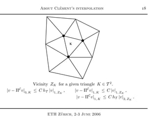 About Cl´ement’s interpolation 
K
Vicinity ZK for a given triangle K ∈ T 2
.
|v − ΠC
v|0, K
≤ C hT |v|1, ZK
, |v − ΠC
v|1, K
≤ C |v|1, ZK
,
|v − ΠC
v|1, K
≤ C hT |v|2, ZK
.
ETH Z¨urich, 2-3 June 2006
 