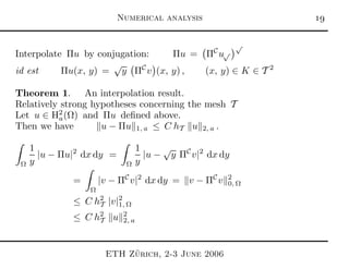 Numerical analysis 
Interpolate Πu by conjugation: Πu = ΠC
u√
√
id est Πu(x, y) =
√
y ΠC
v (x, y) , (x, y) ∈ K ∈ T 2
Theorem 1. An interpolation result.
Relatively strong hypotheses concerning the mesh T
Let u ∈ H2
a(Ω) and Πu deﬁned above.
Then we have u − Πu 1, a ≤ C hT u 2, a .
Ω
1
y
|u − Πu|2
dx dy =
Ω
1
y
|u −
√
y ΠC
v|2
dx dy
=
Ω
|v − ΠC
v|2
dx dy = v − ΠC
v 2
0, Ω
≤ C h2
T |v|2
1, Ω
≤ C h2
T u 2
2, a
ETH Z¨urich, 2-3 June 2006
 