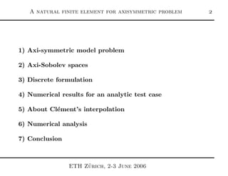 A natural finite element for axisymmetric problem 
1) Axi-symmetric model problem
2) Axi-Sobolev spaces
3) Discrete formulation
4) Numerical results for an analytic test case
5) About Cl´ement’s interpolation
6) Numerical analysis
7) Conclusion
ETH Z¨urich, 2-3 June 2006
 