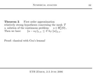 Numerical analysis 
Theorem 2. First order approximation
relatively strong hypotheses concerning the mesh T
u solution of the continuous problem: u ∈ H2
a(Ω) ,
Then we have u − uT 1, a ≤ C hT u 2, a .
Proof: classical with Cea’s lemma!
ETH Z¨urich, 2-3 June 2006
 