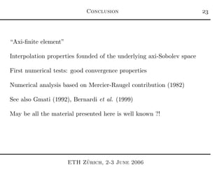 Conclusion 
“Axi-ﬁnite element”
Interpolation properties founded of the underlying axi-Sobolev space
First numerical tests: good convergence properties
Numerical analysis based on Mercier-Raugel contribution (1982)
See also Gmati (1992), Bernardi et al. (1999)
May be all the material presented here is well known ?!
ETH Z¨urich, 2-3 June 2006
 