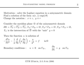 Axi-symmetric model problem 
Motivation : solve the Laplace equation in a axisymmetric domain
Find a solution of the form u(r, z) exp(i θ)
Change the notation : x ≡ z , y ≡ r
Consider the meridian plane Ω of the axisymmetric domain
∂Ω = Γ0 ∪ ΓD ∪ ΓN , Γ0 ∩ ΓD = Ø , Γ0 ∩ ΓN = Ø , ΓD ∩ ΓN = Ø,
Γ0 is the intersection of Ω with the “axis” y = 0
Then the function u is solution of
−
∂2
u
∂x2
−
1
y
∂
∂y
y
∂u
∂y
+
u
y2
= f in Ω
Boundary conditions : u = 0 on ΓD ,
∂u
∂n
= g on ΓN
ETH Z¨urich, 2-3 June 2006
 