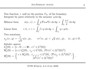 Axi-Sobolev spaces 
Test function v null on the portion ΓD of the boundary
Integrate by parts relatively to the measure y dx dy.
Bilinear form a(u , v) =
Ω
y ∇u • ∇v dx dy +
Ω
u v
y
dx dy
Linear form < b , v > =
Ω
f v y dx dy +
ΓN
g v y dγ .
Two notations:
u√ (x , y) =
1
√
y
u(x , y) , u
√
(x , y) =
√
y u(x , y) , (x , y) ∈ Ω .
Sobolev spaces:
L2
a(Ω) = {v : Ω −→ IR , v
√
∈ L2
(Ω)}
H1
a(Ω) = {v ∈ L2
a(Ω) , v√ ∈ L2
(Ω) , (∇v)
√
∈ (L2
(Ω))2
}
H2
a(Ω) =
v ∈ H1
a(Ω) , v√ √ √ ∈ L2
(Ω) , (∇v)√ ∈ (L2
(Ω))2
,
(d2
v)
√
∈ (L2
(Ω))4
.
ETH Z¨urich, 2-3 June 2006
 