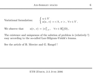 Axi-Sobolev spaces 
Variational formulation:
u ∈ V
a(u , v) = < b , v > , ∀ v ∈ V .
We observe that a(v , v) = |v|2
1, a , ∀ v ∈ H1
a(Ω) ,
The existence and uniqueness of the solution of problem is (relatively !)
easy according to the so-called Lax-Milgram-Vishik’s lemma.
See the article of B. Mercier and G. Raugel !
ETH Z¨urich, 2-3 June 2006
 